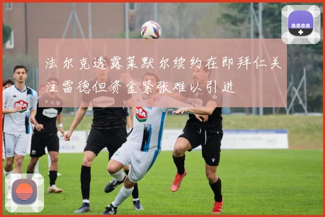 法尔克透露莱默尔续约在即拜仁关注雷德但资金紧张难以引进