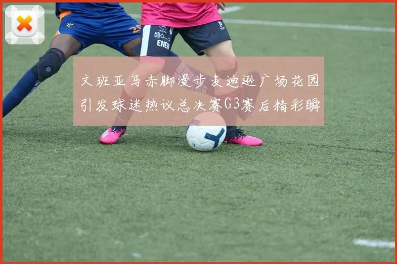 文班亚马赤脚漫步麦迪逊广场花园引发球迷热议总决赛G3赛后精彩瞬间