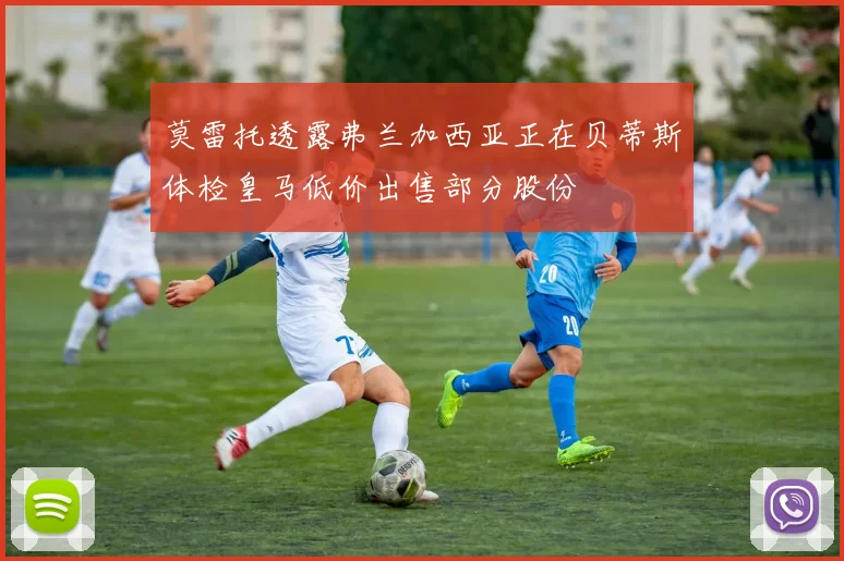 莫雷托透露弗兰加西亚正在贝蒂斯体检皇马低价出售部分股份