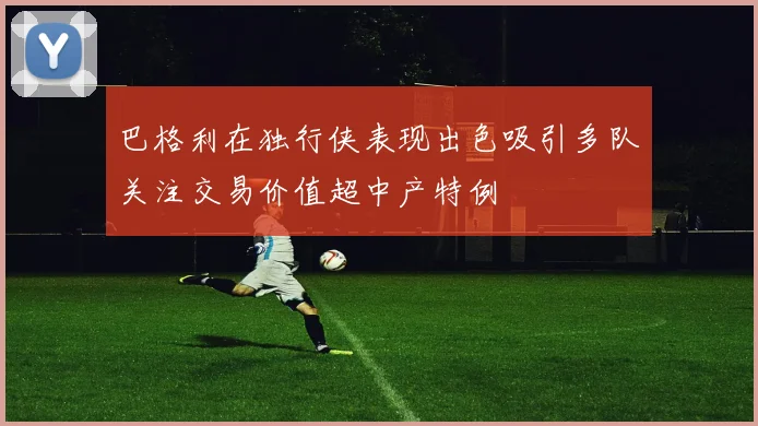 巴格利在独行侠表现出色吸引多队关注交易价值超中产特例