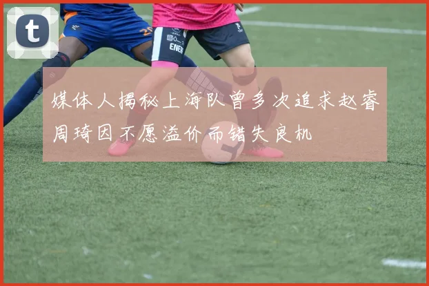 媒体人揭秘上海队曾多次追求赵睿周琦因不愿溢价而错失良机
