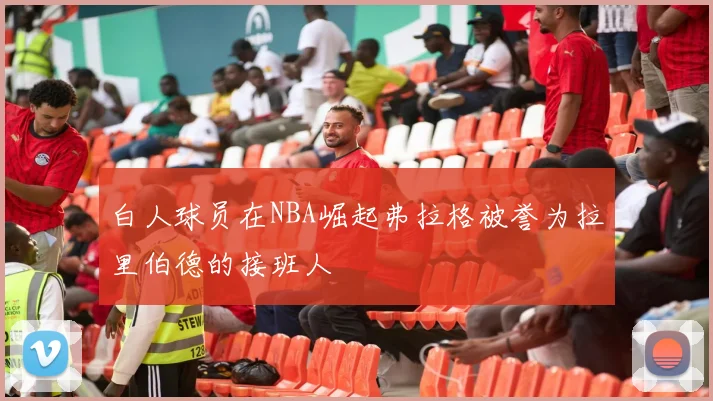 白人球员在NBA崛起弗拉格被誉为拉里伯德的接班人