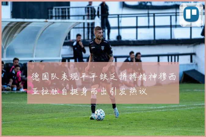 德国队表现平平缺乏拼搏精神穆西亚拉独自挺身而出引发热议