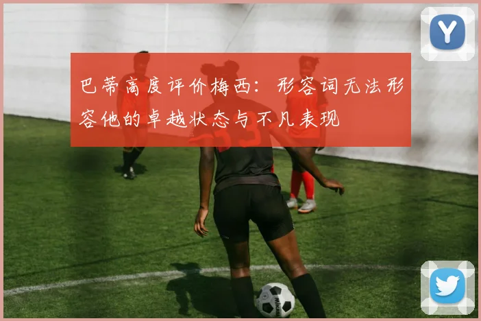 巴蒂高度评价梅西：形容词无法形容他的卓越状态与不凡表现