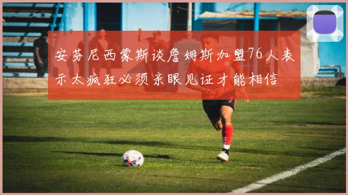 安芬尼西蒙斯谈詹姆斯加盟76人表示太疯狂必须亲眼见证才能相信