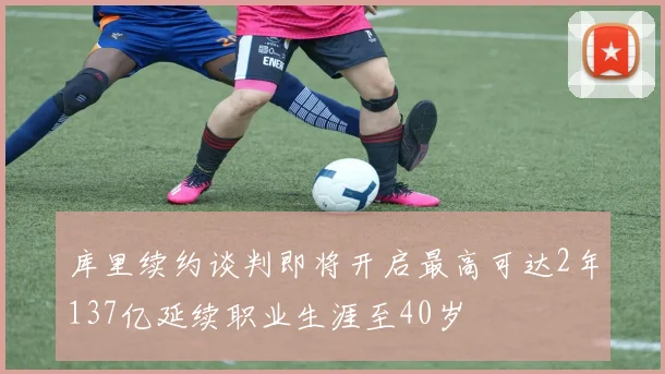 库里续约谈判即将开启最高可达2年137亿延续职业生涯至40岁