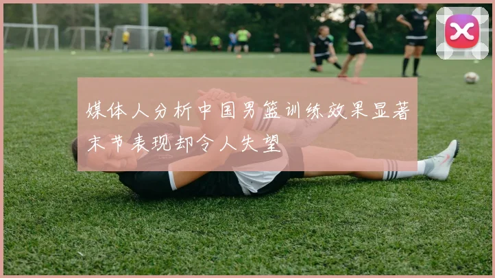 媒体人分析中国男篮训练效果显著末节表现却令人失望