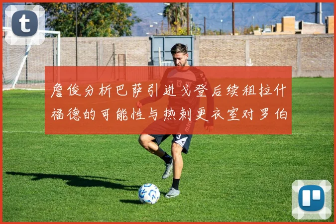 詹俊分析巴萨引进戈登后续租拉什福德的可能性与热刺更衣室对罗伯逊的需求