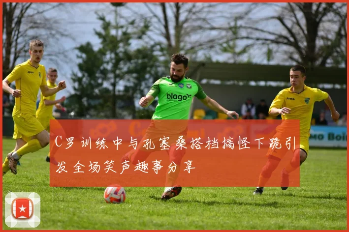 C罗训练中与孔塞桑搭档搞怪下跪引发全场笑声趣事分享