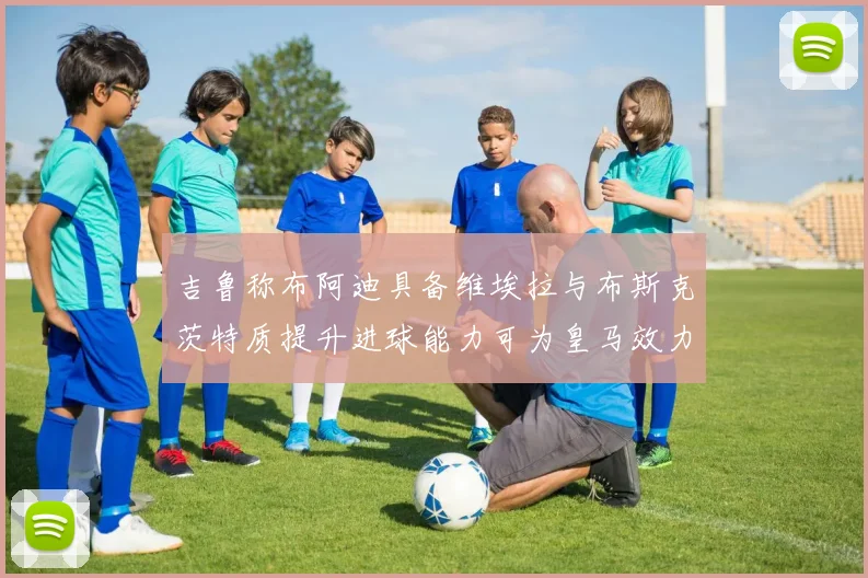 吉鲁称布阿迪具备维埃拉与布斯克茨特质提升进球能力可为皇马效力