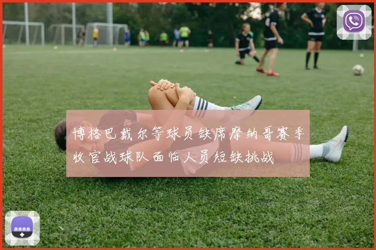 博格巴戴尔等球员缺席摩纳哥赛季收官战球队面临人员短缺挑战