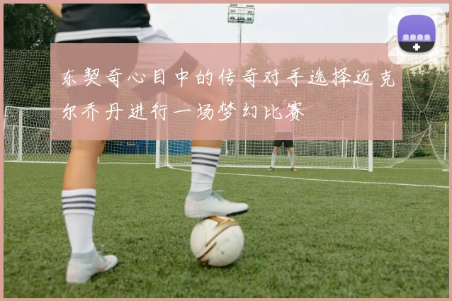 东契奇心目中的传奇对手选择迈克尔乔丹进行一场梦幻比赛