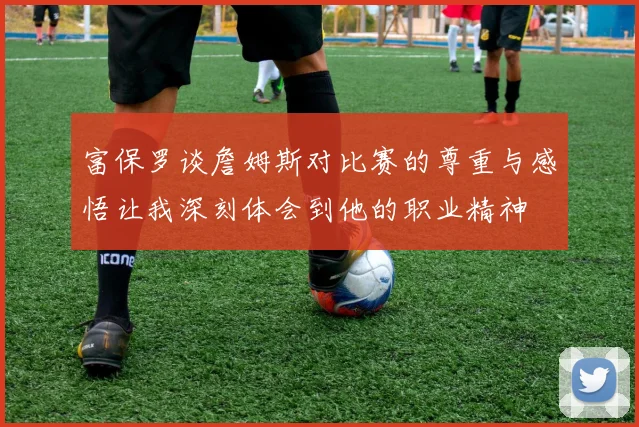 富保罗谈詹姆斯对比赛的尊重与感悟让我深刻体会到他的职业精神