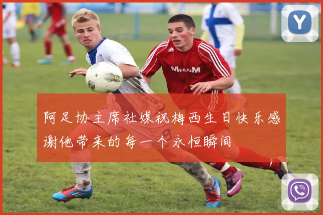 阿足协主席社媒祝梅西生日快乐感谢他带来的每一个永恒瞬间